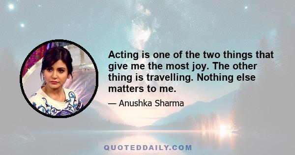 Acting is one of the two things that give me the most joy. The other thing is travelling. Nothing else matters to me.