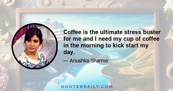 Coffee is the ultimate stress buster for me and I need my cup of coffee in the morning to kick start my day.