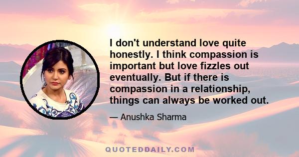 I don't understand love quite honestly. I think compassion is important but love fizzles out eventually. But if there is compassion in a relationship, things can always be worked out.