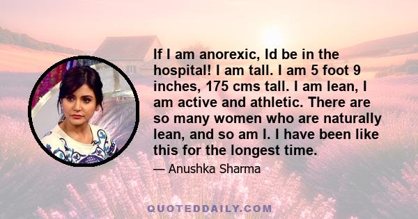 If I am anorexic, Id be in the hospital! I am tall. I am 5 foot 9 inches, 175 cms tall. I am lean, I am active and athletic. There are so many women who are naturally lean, and so am I. I have been like this for the