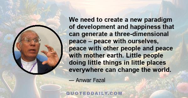 We need to create a new paradigm of development and happiness that can generate a three-dimensional peace – peace with ourselves, peace with other people and peace with mother earth. Little people doing little things in 