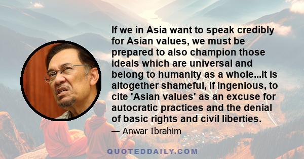 If we in Asia want to speak credibly for Asian values, we must be prepared to also champion those ideals which are universal and belong to humanity as a whole...It is altogether shameful, if ingenious, to cite 'Asian