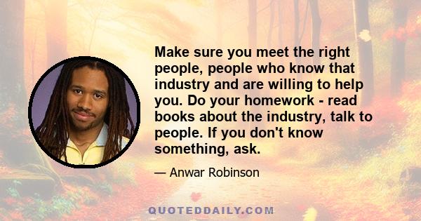 Make sure you meet the right people, people who know that industry and are willing to help you. Do your homework - read books about the industry, talk to people. If you don't know something, ask.