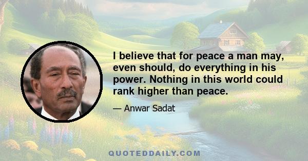 I believe that for peace a man may, even should, do everything in his power. Nothing in this world could rank higher than peace.