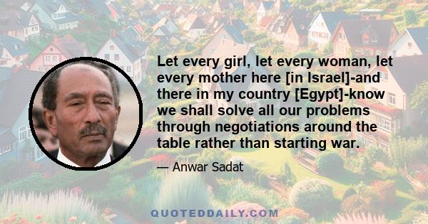 Let every girl, let every woman, let every mother here [in Israel]-and there in my country [Egypt]-know we shall solve all our problems through negotiations around the table rather than starting war.