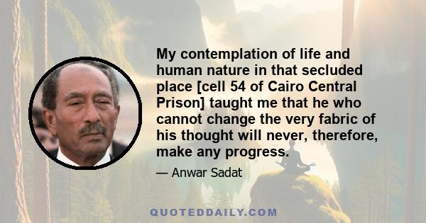 My contemplation of life and human nature in that secluded place [cell 54 of Cairo Central Prison] taught me that he who cannot change the very fabric of his thought will never, therefore, make any progress.