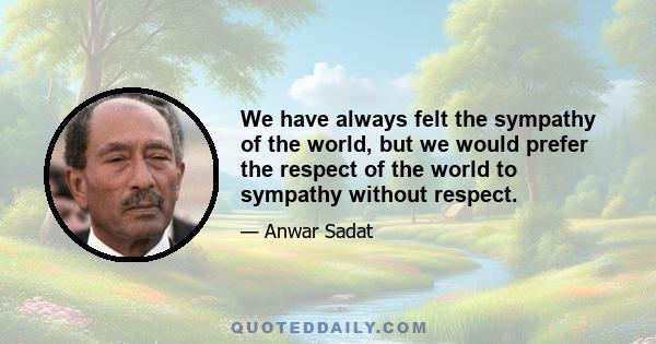 We have always felt the sympathy of the world, but we would prefer the respect of the world to sympathy without respect.