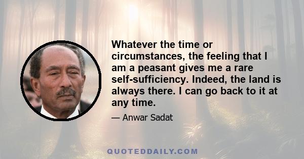 Whatever the time or circumstances, the feeling that I am a peasant gives me a rare self-sufficiency. Indeed, the land is always there. I can go back to it at any time.