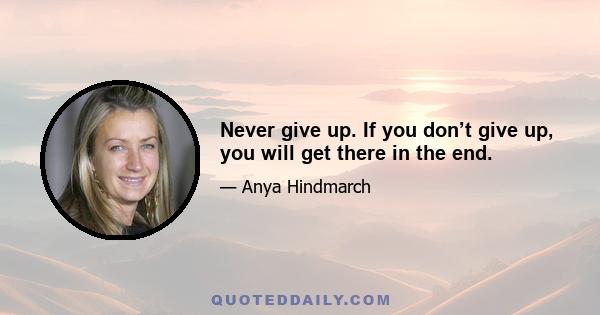 Never give up. If you don’t give up, you will get there in the end.