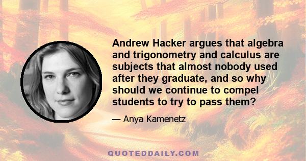 Andrew Hacker argues that algebra and trigonometry and calculus are subjects that almost nobody used after they graduate, and so why should we continue to compel students to try to pass them?