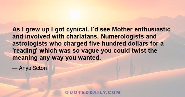 As I grew up I got cynical. I'd see Mother enthusiastic and involved with charlatans. Numerologists and astrologists who charged five hundred dollars for a 'reading' which was so vague you could twist the meaning any