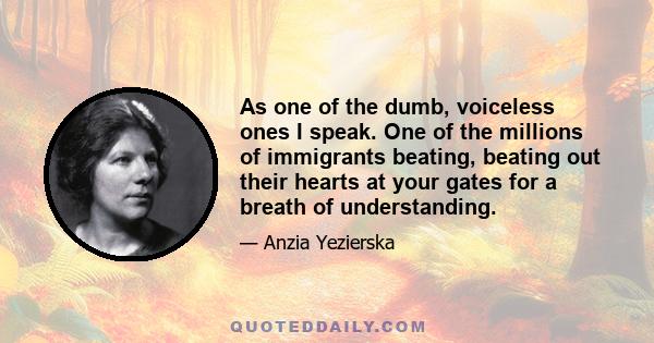 As one of the dumb, voiceless ones I speak. One of the millions of immigrants beating, beating out their hearts at your gates for a breath of understanding.