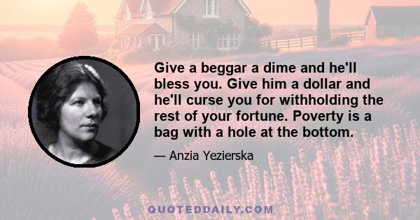 Give a beggar a dime and he'll bless you. Give him a dollar and he'll curse you for withholding the rest of your fortune. Poverty is a bag with a hole at the bottom.