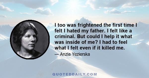 I too was frightened the first time I felt I hated my father. I felt like a criminal. But could I help it what was inside of me? I had to feel what I felt even if it killed me.