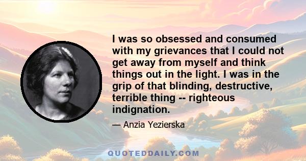 I was so obsessed and consumed with my grievances that I could not get away from myself and think things out in the light. I was in the grip of that blinding, destructive, terrible thing -- righteous indignation.