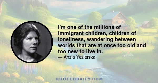 I'm one of the millions of immigrant children, children of loneliness, wandering between worlds that are at once too old and too new to live in.