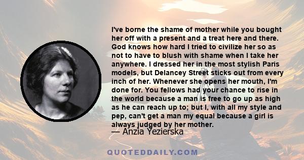 I've borne the shame of mother while you bought her off with a present and a treat here and there. God knows how hard I tried to civilize her so as not to have to blush with shame when I take her anywhere. I dressed her 