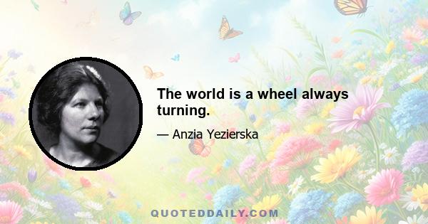 The world is a wheel always turning.