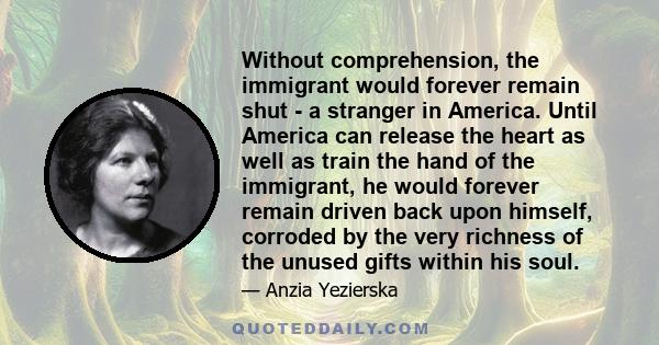 Without comprehension, the immigrant would forever remain shut - a stranger in America. Until America can release the heart as well as train the hand of the immigrant, he would forever remain driven back upon himself,