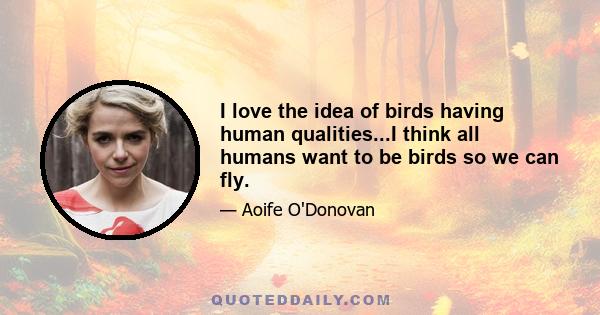 I love the idea of birds having human qualities...I think all humans want to be birds so we can fly.