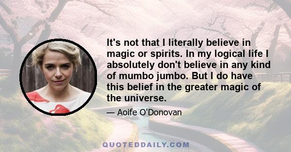 It's not that I literally believe in magic or spirits. In my logical life I absolutely don't believe in any kind of mumbo jumbo. But I do have this belief in the greater magic of the universe.