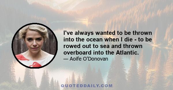 I've always wanted to be thrown into the ocean when I die - to be rowed out to sea and thrown overboard into the Atlantic.