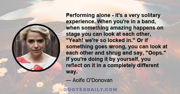 Performing alone - it's a very solitary experience. When you're in a band, when something amazing happens on stage you can look at each other, Yeah! we're so locked in. Or if something goes wrong, you can look at each