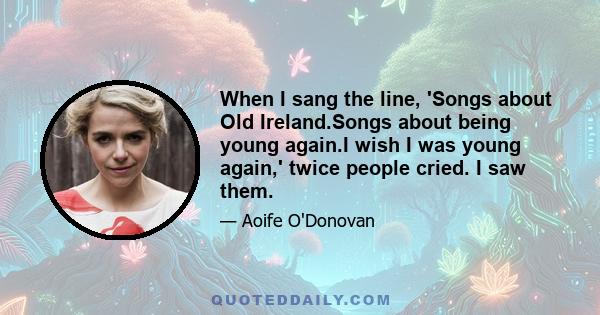 When I sang the line, 'Songs about Old Ireland.Songs about being young again.I wish I was young again,' twice people cried. I saw them.