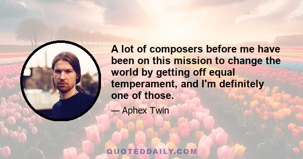 A lot of composers before me have been on this mission to change the world by getting off equal temperament, and I'm definitely one of those.