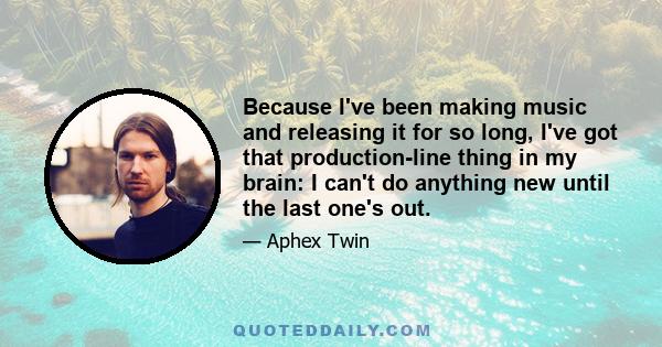 Because I've been making music and releasing it for so long, I've got that production-line thing in my brain: I can't do anything new until the last one's out.