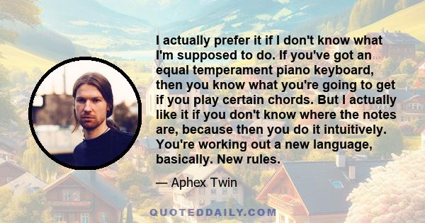 I actually prefer it if I don't know what I'm supposed to do. If you've got an equal temperament piano keyboard, then you know what you're going to get if you play certain chords. But I actually like it if you don't