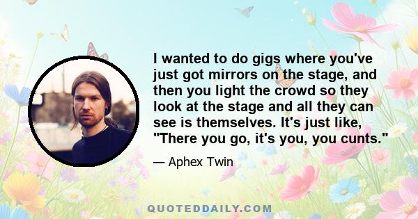 I wanted to do gigs where you've just got mirrors on the stage, and then you light the crowd so they look at the stage and all they can see is themselves. It's just like, There you go, it's you, you cunts.