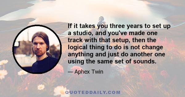 If it takes you three years to set up a studio, and you've made one track with that setup, then the logical thing to do is not change anything and just do another one using the same set of sounds.