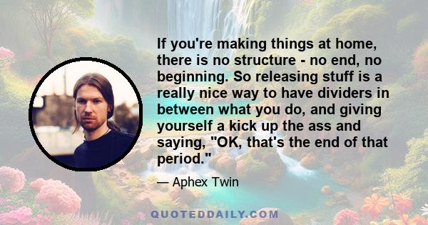 If you're making things at home, there is no structure - no end, no beginning. So releasing stuff is a really nice way to have dividers in between what you do, and giving yourself a kick up the ass and saying, OK,