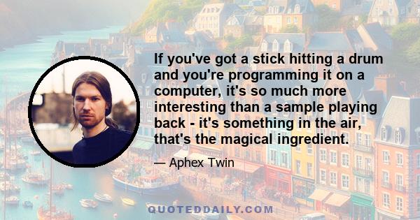 If you've got a stick hitting a drum and you're programming it on a computer, it's so much more interesting than a sample playing back - it's something in the air, that's the magical ingredient.