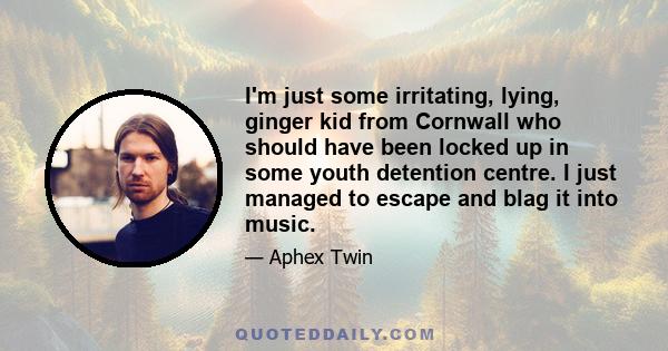 I'm just some irritating, lying, ginger kid from Cornwall who should have been locked up in some youth detention centre. I just managed to escape and blag it into music.