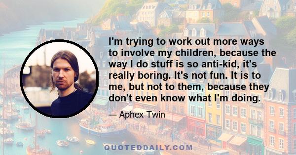 I'm trying to work out more ways to involve my children, because the way I do stuff is so anti-kid, it's really boring. It's not fun. It is to me, but not to them, because they don't even know what I'm doing.