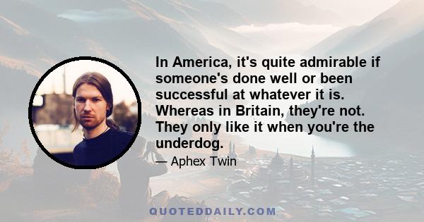 In America, it's quite admirable if someone's done well or been successful at whatever it is. Whereas in Britain, they're not. They only like it when you're the underdog.