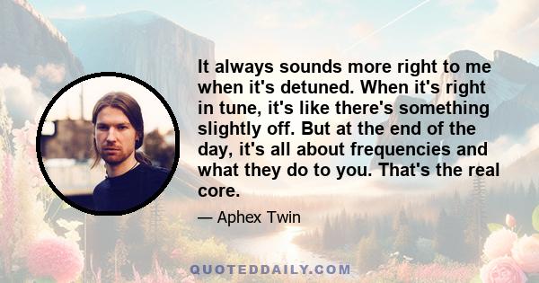 It always sounds more right to me when it's detuned. When it's right in tune, it's like there's something slightly off. But at the end of the day, it's all about frequencies and what they do to you. That's the real core.