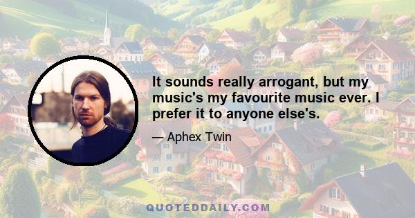 It sounds really arrogant, but my music's my favourite music ever. I prefer it to anyone else's.