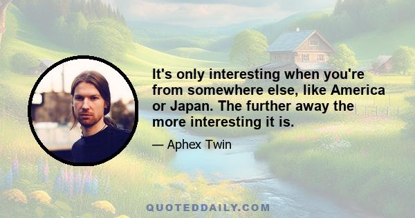 It's only interesting when you're from somewhere else, like America or Japan. The further away the more interesting it is.