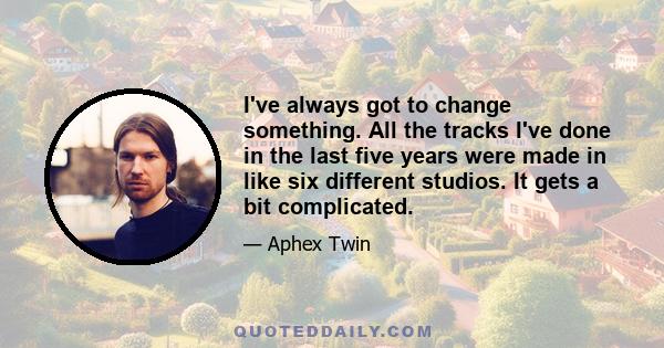 I've always got to change something. All the tracks I've done in the last five years were made in like six different studios. It gets a bit complicated.