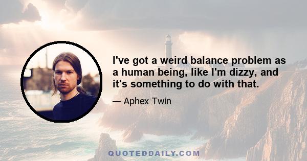 I've got a weird balance problem as a human being, like I'm dizzy, and it's something to do with that.