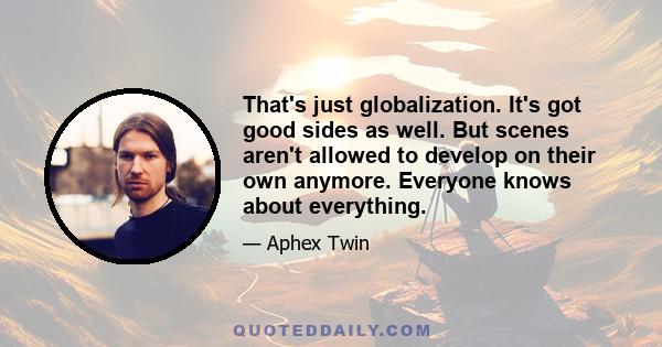 That's just globalization. It's got good sides as well. But scenes aren't allowed to develop on their own anymore. Everyone knows about everything.