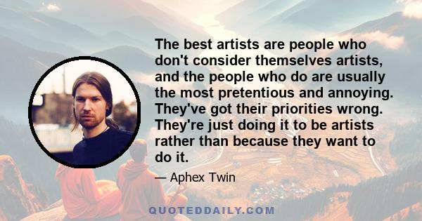 The best artists are people who don't consider themselves artists, and the people who do are usually the most pretentious and annoying. They've got their priorities wrong. They're just doing it to be artists rather than 