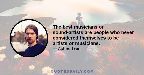 The best musicians or sound-artists are people who never considered themselves to be artists or musicians.