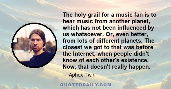 The holy grail for a music fan is to hear music from another planet, which has not been influenced by us whatsoever. Or, even better, from lots of different planets. The closest we got to that was before the Internet,