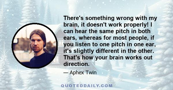 There's something wrong with my brain, it doesn't work properly! I can hear the same pitch in both ears, whereas for most people, if you listen to one pitch in one ear, it's slightly different in the other. That's how