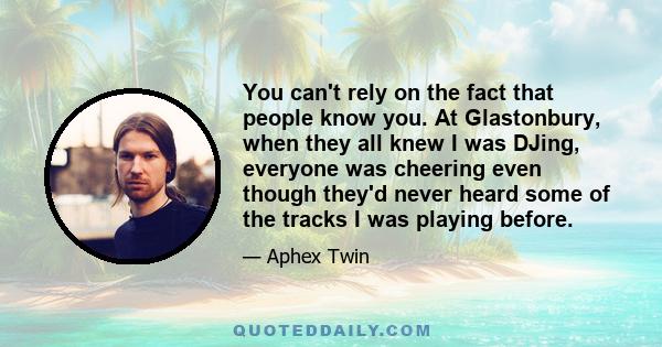 You can't rely on the fact that people know you. At Glastonbury, when they all knew I was DJing, everyone was cheering even though they'd never heard some of the tracks I was playing before.