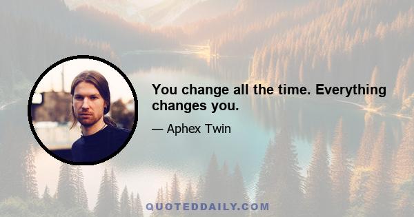 You change all the time. Everything changes you.